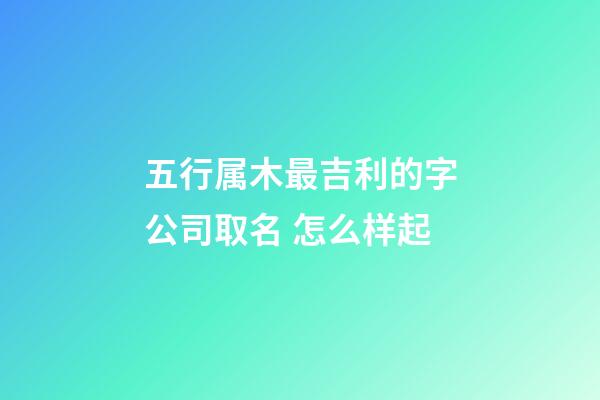五行属木最吉利的字公司取名 怎么样起-第1张-公司起名-玄机派
